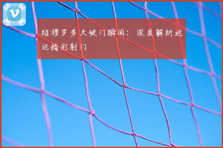 绍穆罗多夫破门瞬间：深度解析这记精彩射门