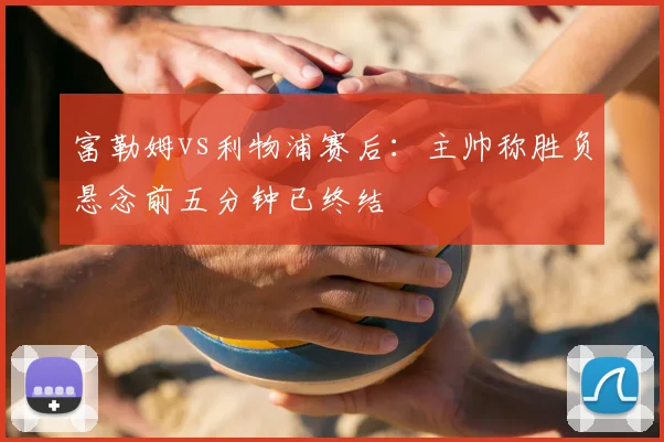 富勒姆vs利物浦赛后：主帅称胜负悬念前五分钟已终结