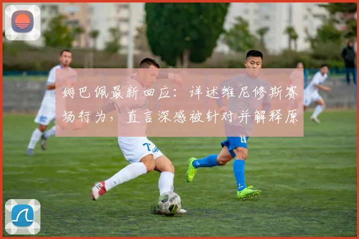 姆巴佩最新回应:详述维尼修斯赛场行为,直言深感被针对并解释原因