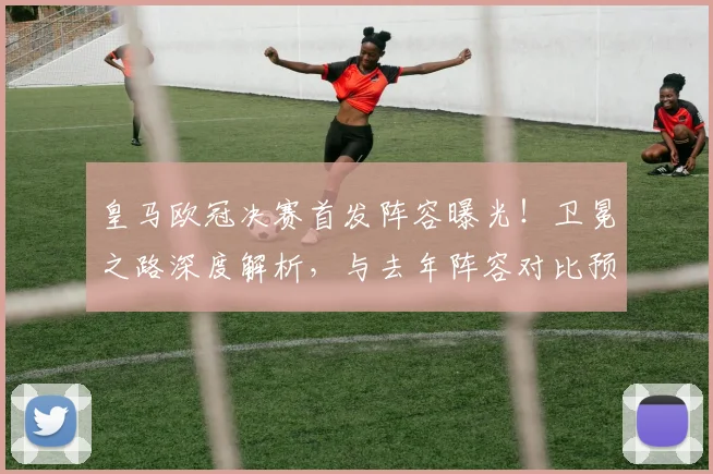 皇马欧冠决赛首发阵容曝光！卫冕之路深度解析，与去年阵容对比预测