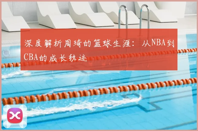 深度解析周琦的篮球生涯：从NBA到CBA的成长轨迹