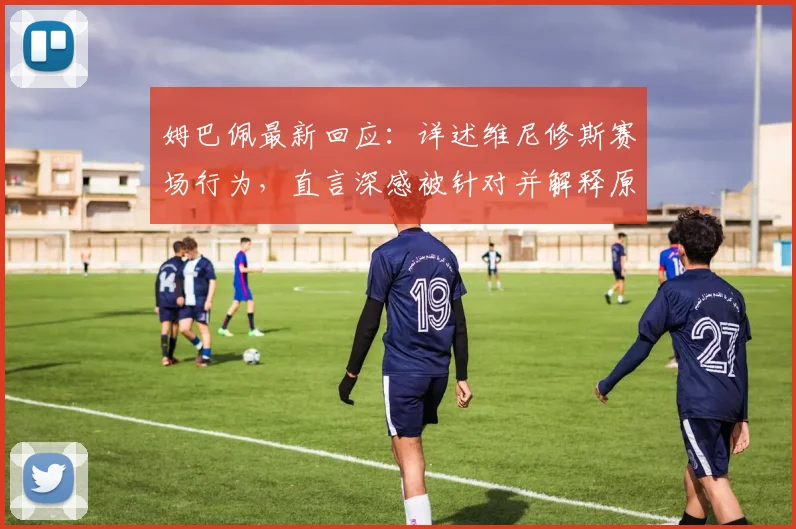 姆巴佩最新回应:详述维尼修斯赛场行为,直言深感被针对并解释原因