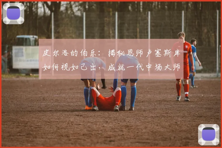 皮尔洛的伯乐:揭秘恩师卢塞斯库如何视如己出,成就一代中场大师