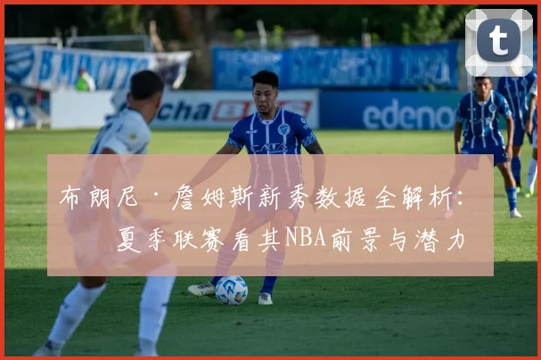 布朗尼·詹姆斯新秀数据全解析:从夏季联赛看其NBA前景与潜力